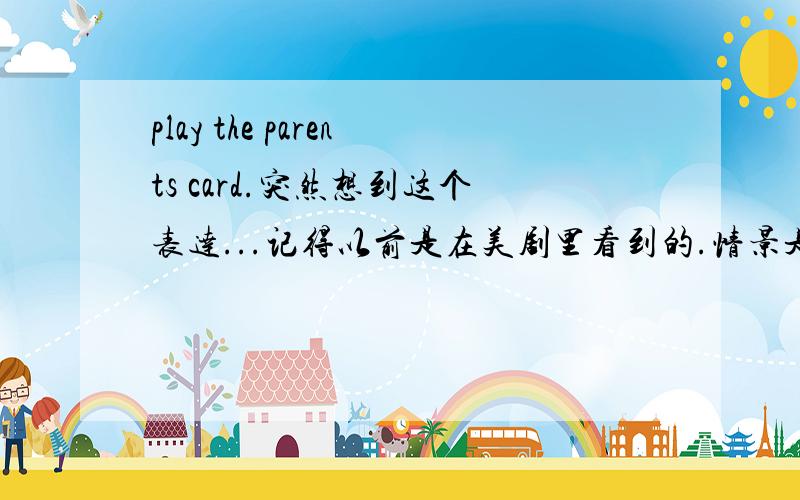 play the parents card.突然想到这个表达...记得以前是在美剧里看到的.情景是父母对孩子say no,然后孩子就反驳道：“playing the parents card again?”..不确定表达完整与否,中文意思大概就是“又在给我