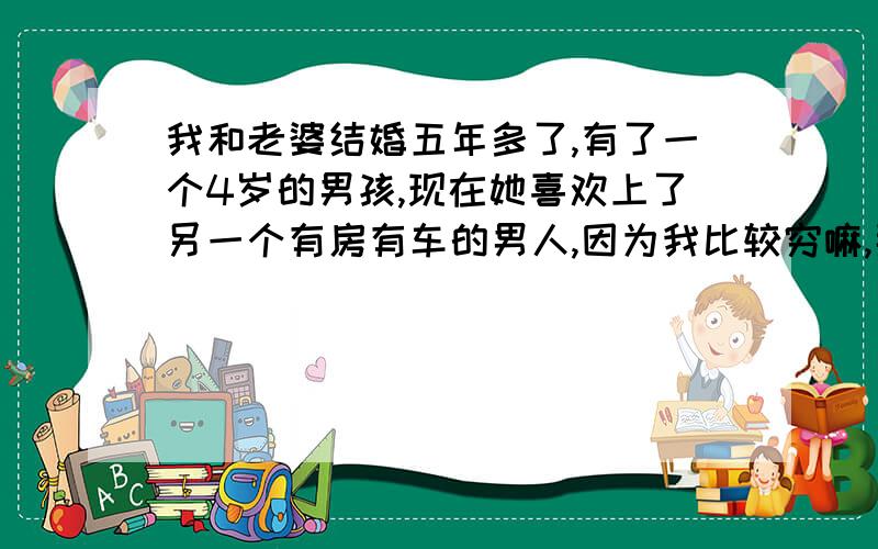 我和老婆结婚五年多了,有了一个4岁的男孩,现在她喜欢上了另一个有房有车的男人,因为我比较穷嘛,那男的也喜欢她,他也是接了婚的人,有两个小孩,老婆有病史,现在我们两个家庭都被他们搞