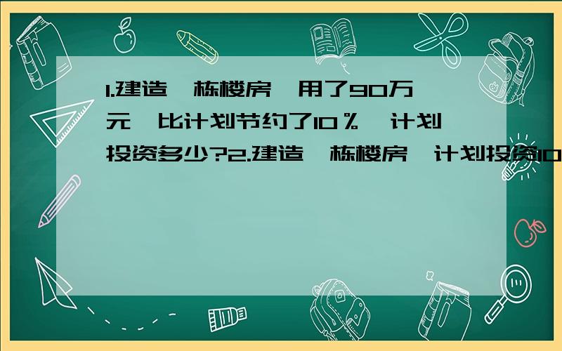 1.建造一栋楼房,用了90万元,比计划节约了10％,计划投资多少?2.建造一栋楼房,计划投资100万元.实际节约了10％,节约了多少万元?3.建造一栋楼房,计划投资100万元,实际超用了10％,实际投资了多少