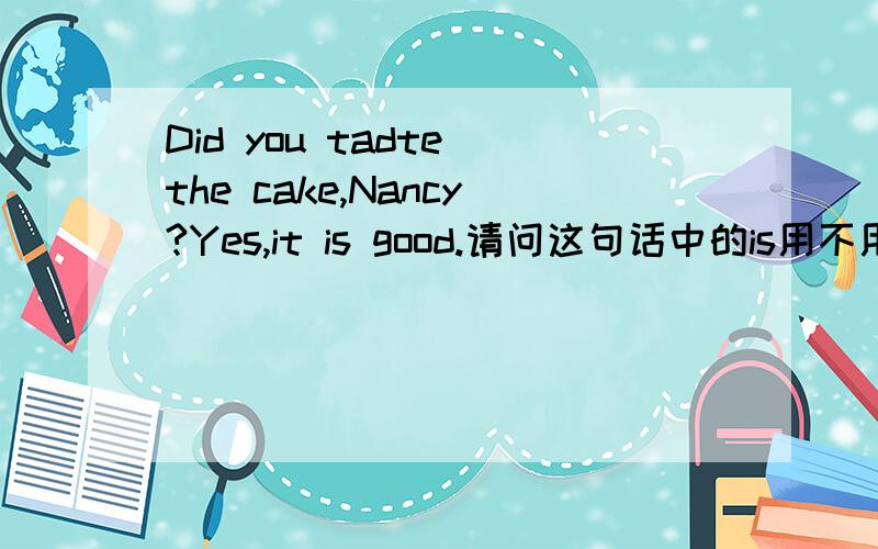 Did you tadte the cake,Nancy?Yes,it is good.请问这句话中的is用不用改was?