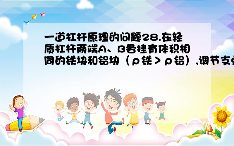 一道杠杆原理的问题28.在轻质杠杆两端A、B各挂有体积相同的铁块和铝块（ρ铁＞ρ铝）,调节支点O位置,使杠杆在水平位置保持平衡,如图所示.在下列情况下,杠杆仍能在水平位置保持平衡的是