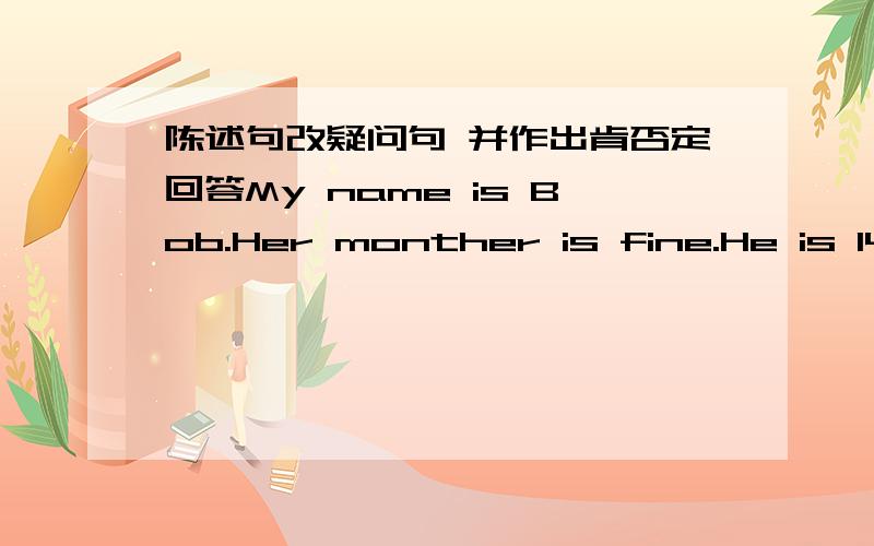 陈述句改疑问句 并作出肯否定回答My name is Bob.Her monther is fine.He is 14.