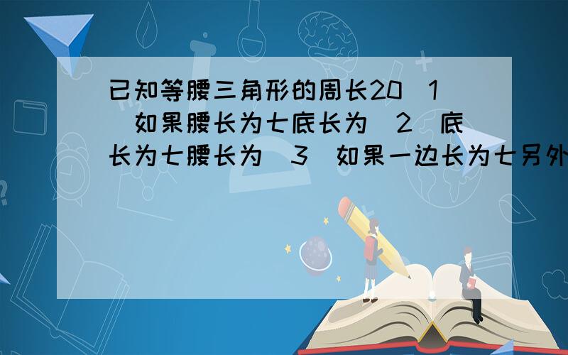 已知等腰三角形的周长20(1)如果腰长为七底长为(2)底长为七腰长为(3)如果一边长为七另外两边长为?