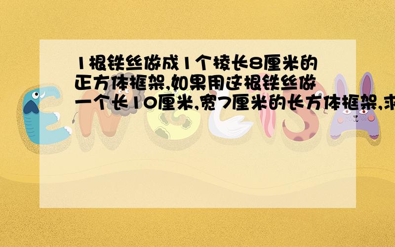 1根铁丝做成1个棱长8厘米的正方体框架,如果用这根铁丝做一个长10厘米,宽7厘米的长方体框架,求长方体的表面积?