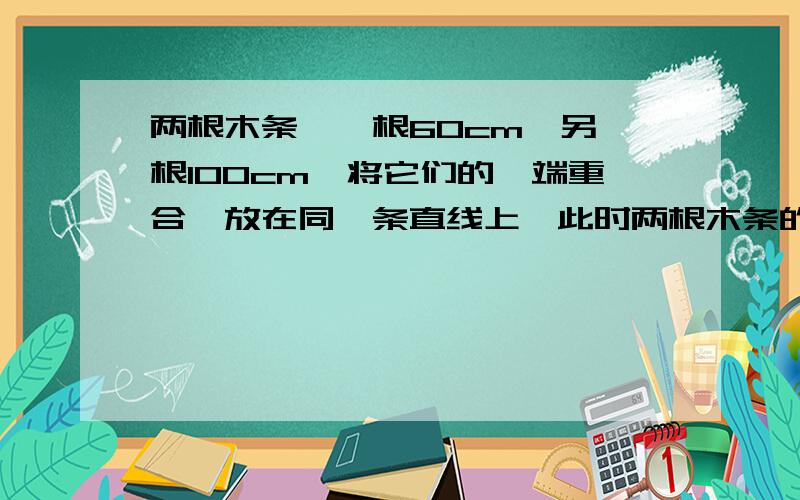 两根木条,一根60cm,另一根100cm,将它们的一端重合,放在同一条直线上,此时两根木条的中点距离是多少?