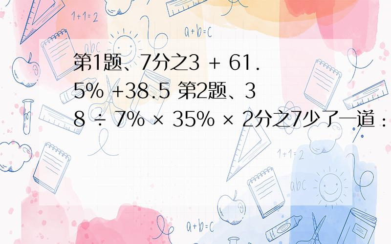 第1题、7分之3 + 61.5% +38.5 第2题、38 ÷ 7% × 35% × 2分之7少了一道：5分之9  × 25% +4分之1  × 2.2 -0.25