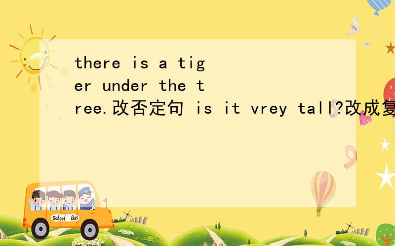 there is a tiger under the tree.改否定句 is it vrey tall?改成复数there is a tiger under the tree.改否定句is it vrey tall?改成复数what's on the desk?回答三支铅笔