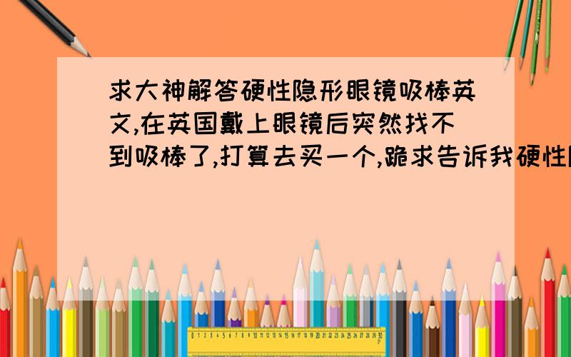 求大神解答硬性隐形眼镜吸棒英文,在英国戴上眼镜后突然找不到吸棒了,打算去买一个,跪求告诉我硬性隐形眼镜用的吸棒的英文!