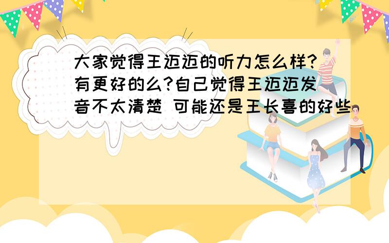 大家觉得王迈迈的听力怎么样?有更好的么?自己觉得王迈迈发音不太清楚 可能还是王长喜的好些