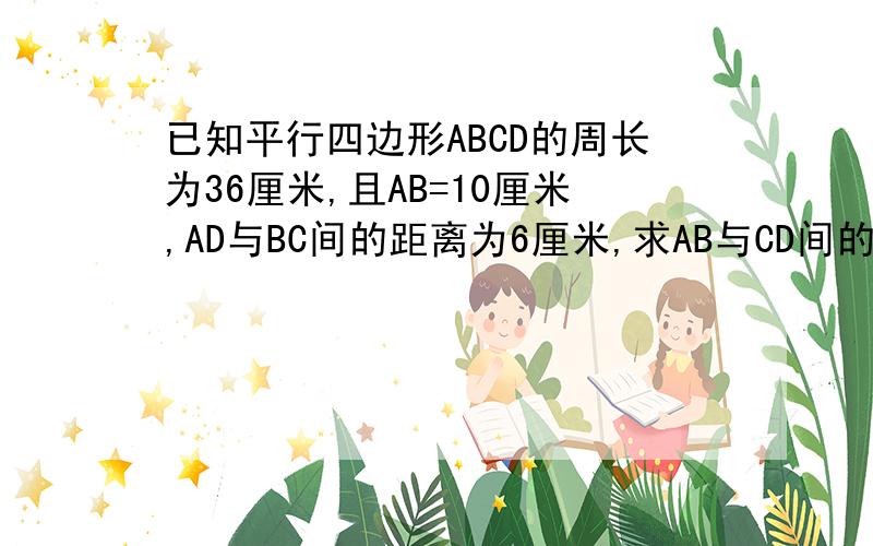 已知平行四边形ABCD的周长为36厘米,且AB=10厘米,AD与BC间的距离为6厘米,求AB与CD间的距离.