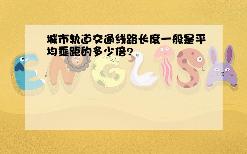 城市轨道交通线路长度一般是平均乘距的多少倍?