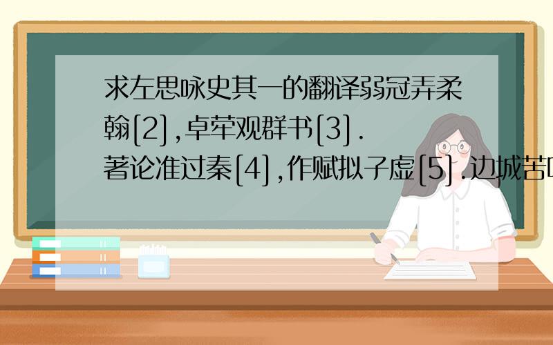 求左思咏史其一的翻译弱冠弄柔翰[2],卓荦观群书[3].著论准过秦[4],作赋拟子虚[5].边城苦鸣镝[6],羽檄飞京都[7].虽非甲胄士[8],畴昔览《穰苴》[9].长啸激清风,志若无东吴[10].铅刀贵一割[11],梦想