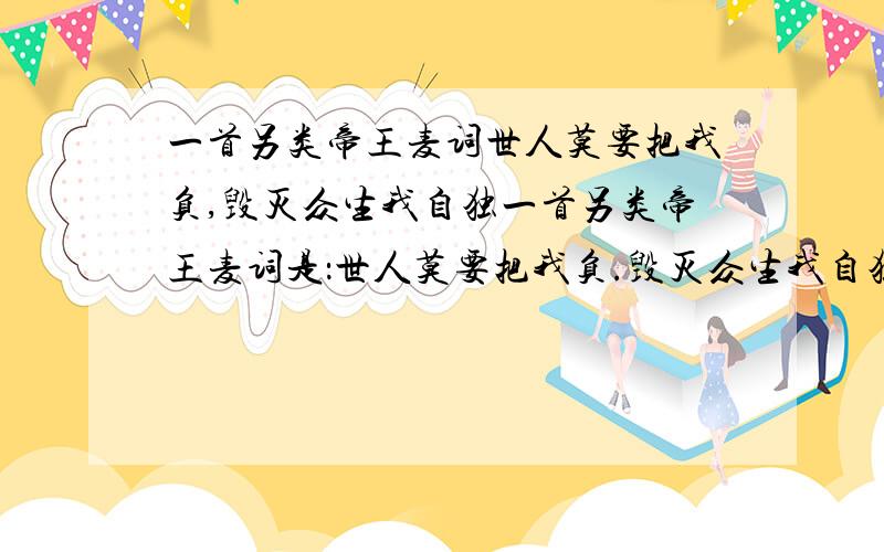 一首另类帝王麦词世人莫要把我负,毁灭众生我自独一首另类帝王麦词是：世人莫要把我负.毁灭众生我自独,佛不渡我自成魔.就算敌人有三千.我定血站半边天,什么的.有的给我啊.