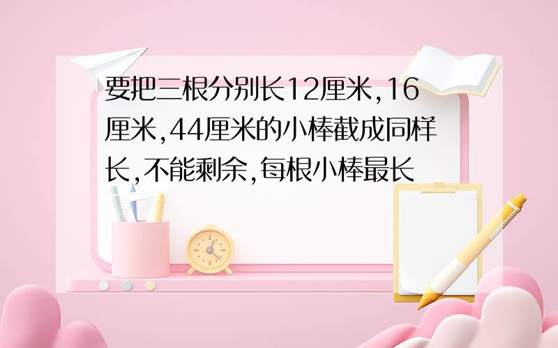 要把三根分别长12厘米,16厘米,44厘米的小棒截成同样长,不能剩余,每根小棒最长