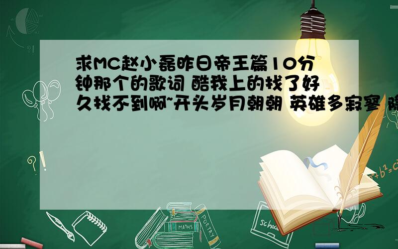 求MC赵小磊昨日帝王篇10分钟那个的歌词 酷我上的找了好久找不到啊~开头岁月朝朝 英雄多寂寥 隐入江湖 断剑残刀的那个