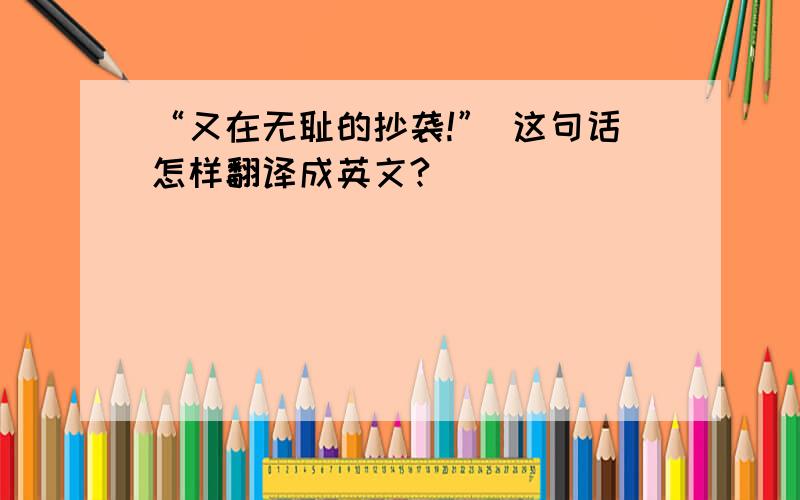 “又在无耻的抄袭!” 这句话怎样翻译成英文?