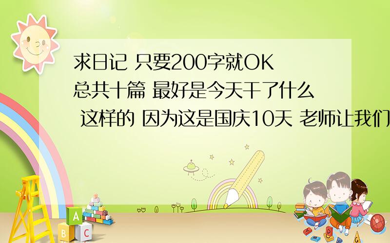 求日记 只要200字就OK 总共十篇 最好是今天干了什么 这样的 因为这是国庆10天 老师让我们一天写一篇