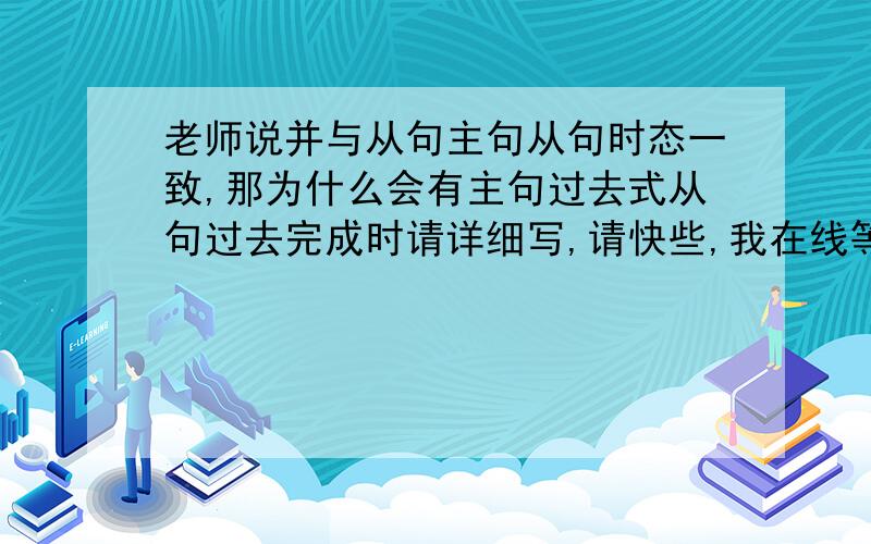 老师说并与从句主句从句时态一致,那为什么会有主句过去式从句过去完成时请详细写,请快些,我在线等,谢谢