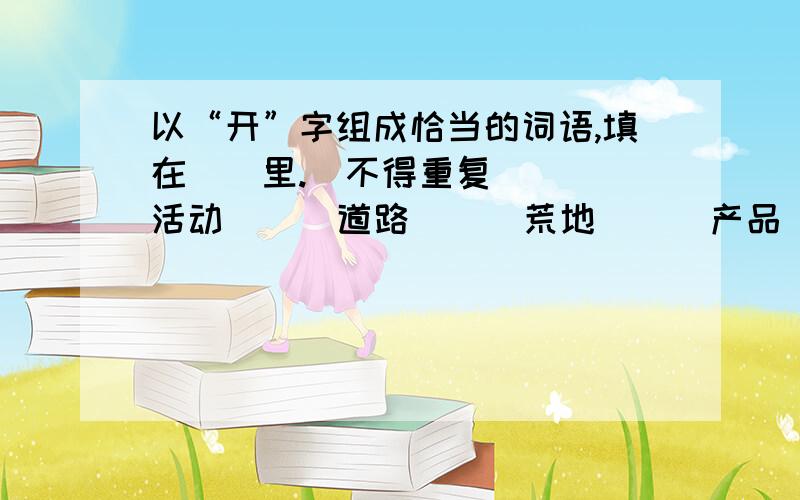 以“开”字组成恰当的词语,填在（）里.（不得重复）（ ）活动 （ ）道路 （ ）荒地 （ ）产品 （ ）思路 （ ）伟业 （ ）矿藏 （ ）机器