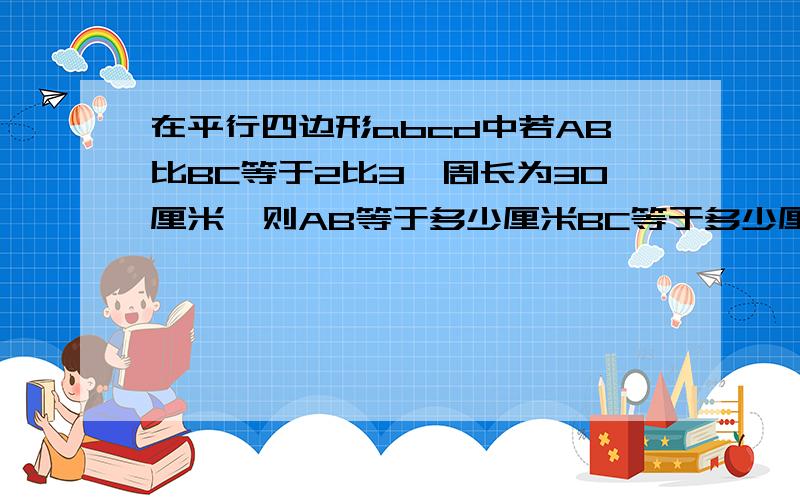 在平行四边形abcd中若AB比BC等于2比3,周长为30厘米,则AB等于多少厘米BC等于多少厘