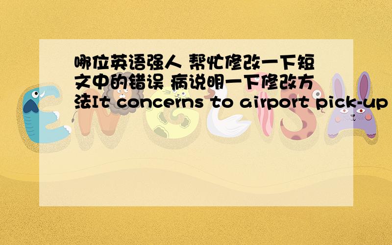 哪位英语强人 帮忙修改一下短文中的错误 病说明一下修改方法It concerns to airport pick-up and accommodation arrangement:on time to go to the airport to greet the merchants from India,and sent them to reserve the hotel for rest