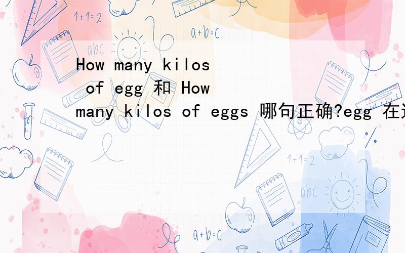 How many kilos of egg 和 How many kilos of eggs 哪句正确?egg 在这里是做物质名词吗?如果是物质名词那就是不可数的,如果是个体名词又是可数的.麻烦帮我解释下,