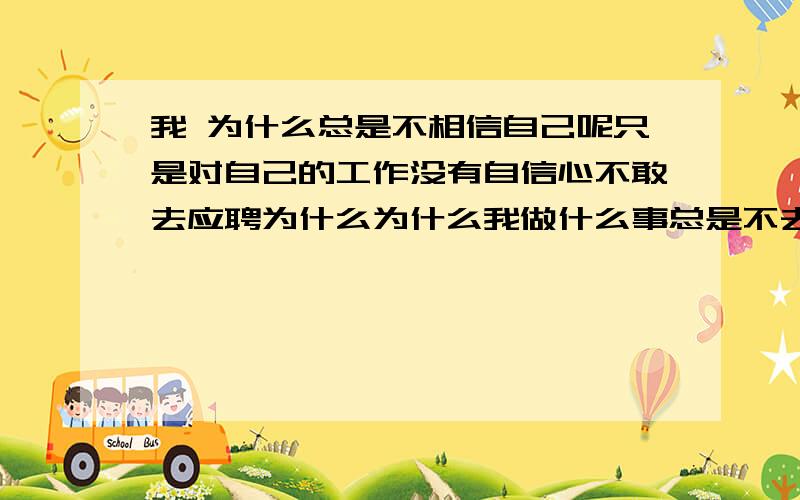 我 为什么总是不相信自己呢只是对自己的工作没有自信心不敢去应聘为什么为什么我做什么事总是不去相信自己,缺乏自信心,压的我好累