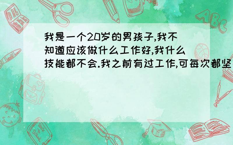 我是一个20岁的男孩子,我不知道应该做什么工作好,我什么技能都不会.我之前有过工作,可每次都坚持不了多久,总是有始无终的.我自己也很反感这样的自己,我不知道这样才能改变自己,谁能列