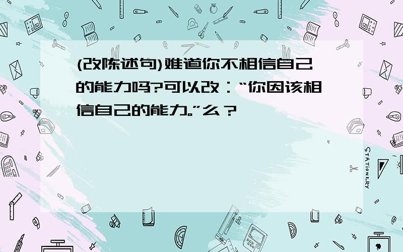 (改陈述句)难道你不相信自己的能力吗?可以改：“你因该相信自己的能力。”么？