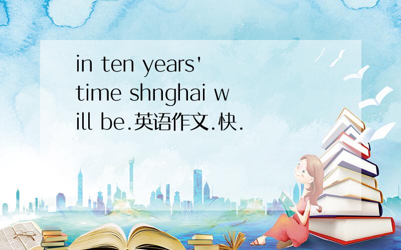 in ten years' time shnghai will be.英语作文.快.
