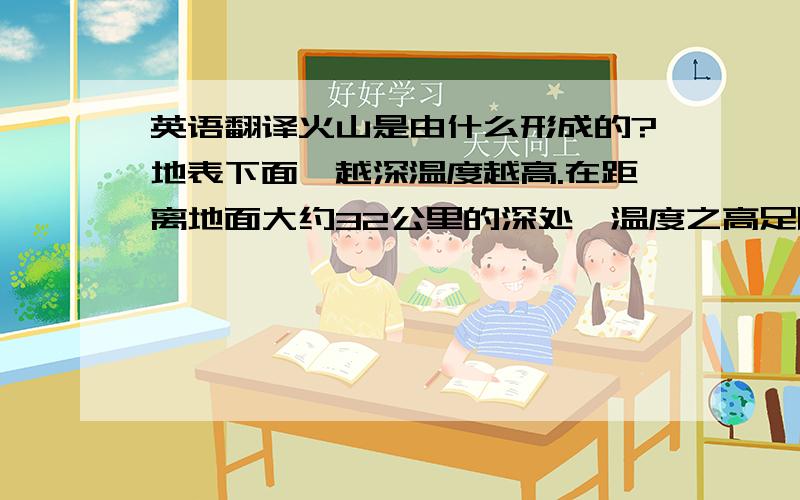 英语翻译火山是由什么形成的?地表下面,越深温度越高.在距离地面大约32公里的深处,温度之高足以熔化大部分岩石.岩石熔化时膨胀,需要更大的空间.世界的某些地区,山脉在隆起.这些正在上