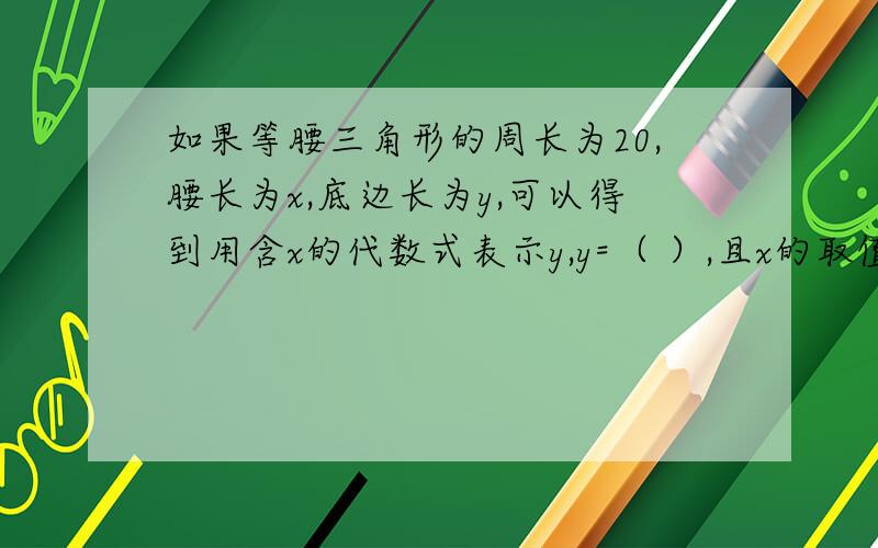 如果等腰三角形的周长为20,腰长为x,底边长为y,可以得到用含x的代数式表示y,y=（ ）,且x的取值范围是（ ）