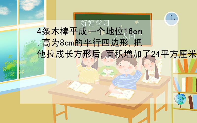 4条木棒平成一个地位16cm,高为8cm的平行四边形,把他拉成长方形后,面积增加了24平方厘米,长方形的宽是多少?把他拉成长方形后,面积增加了24平方厘米,长方形的宽是多少?意思条理要清楚,解答