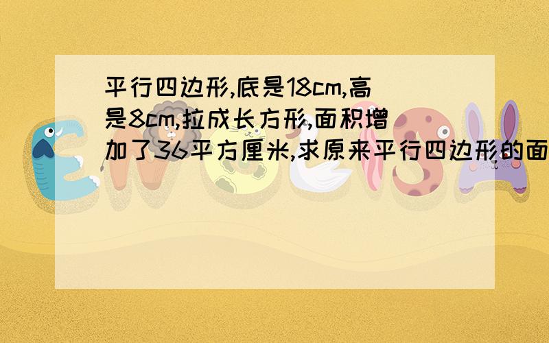 平行四边形,底是18cm,高是8cm,拉成长方形,面积增加了36平方厘米,求原来平行四边形的面积