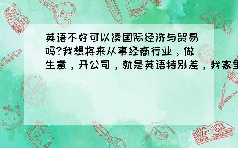 英语不好可以读国际经济与贸易吗?我想将来从事经商行业，做生意，开公司，就是英语特别差，我家里建议我读工程造价，与这个专业相比怎么样啊 还有工商管理怎么样 我是理科生，只有4