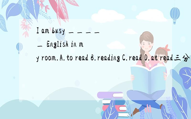 I am busy _____ English in my room.A.to read B.reading C.read D.at read三分钟以内的加分