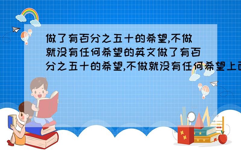 做了有百分之五十的希望,不做就没有任何希望的英文做了有百分之五十的希望,不做就没有任何希望上面这句话翻译英文怎么说?