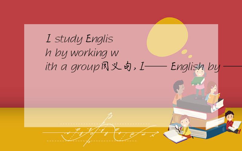 I study English by working with a group同义句,I—— English by —— with a group