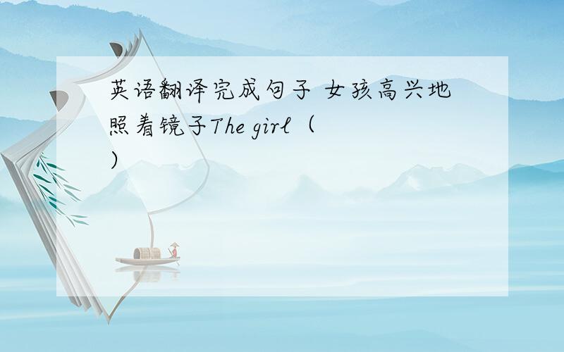 英语翻译完成句子 女孩高兴地照着镜子The girl（ ）