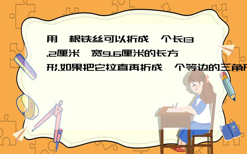 用一根铁丝可以折成一个长13.2厘米,宽9.6厘米的长方形.如果把它拉直再折成一个等边的三角形,这个三角形边长是多少?