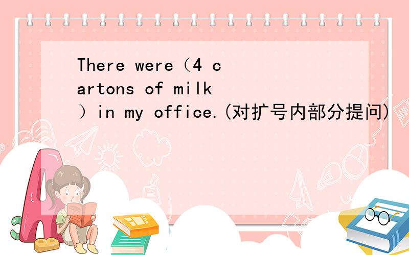 There were（4 cartons of milk）in my office.(对扩号内部分提问)