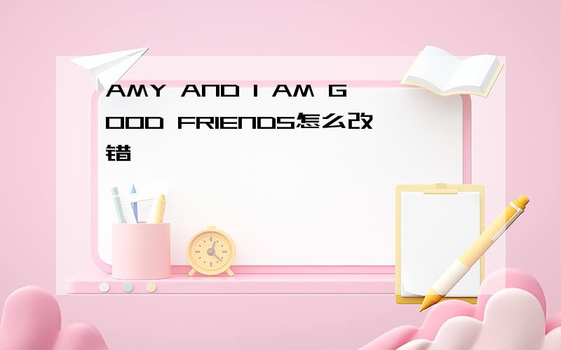 AMY AND I AM GOOD FRIENDS怎么改错