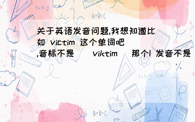 关于英语发音问题,我想知道比如 victim 这个单词吧,音标不是[`viktim] 那个I 发音不是 读“E