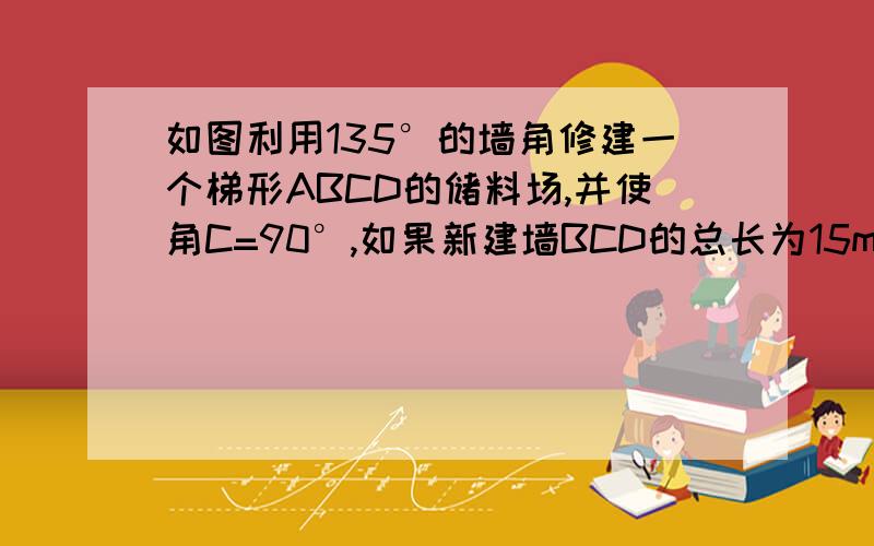 如图利用135°的墙角修建一个梯形ABCD的储料场,并使角C=90°,如果新建墙BCD的总长为15m怎样修建面积最大