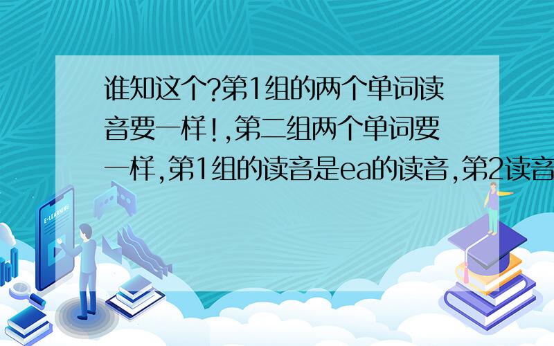 谁知这个?第1组的两个单词读音要一样!,第二组两个单词要一样,第1组的读音是ea的读音,第2读音是i的读1、（ ）ea（ ）、（ ）ea（ ）、 2、 （ ）i（ ）、（ ）i（ ）