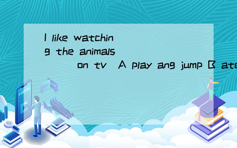 I like watching the animals ___on tv（A play ang jump B ate and drankC are eating and drinking D are playing and jump)选什么?原因是什么?