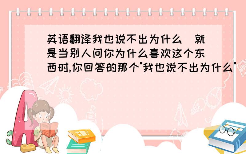 英语翻译我也说不出为什么(就是当别人问你为什么喜欢这个东西时,你回答的那个