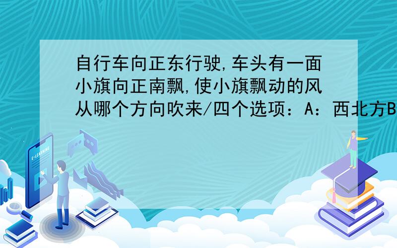 自行车向正东行驶,车头有一面小旗向正南飘,使小旗飘动的风从哪个方向吹来/四个选项：A：西北方B：正北方C：东北方D：正西方