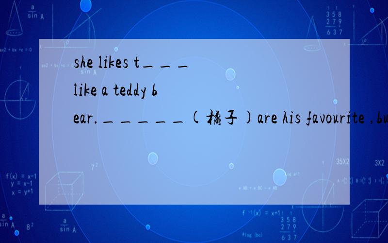 she likes t___like a teddy bear._____(橘子)are his favourite ,but he doesn't like drinking______(she likes t___like a teddy bear._____(橘子)are his favourite ,but he doesn't like drinking______( 橘子汁 ) juice