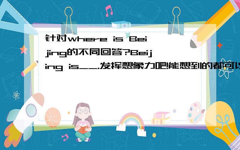 针对where is Beijing的不同回答?Beijing is__.发挥想象力吧!能想到的都可以填哦~